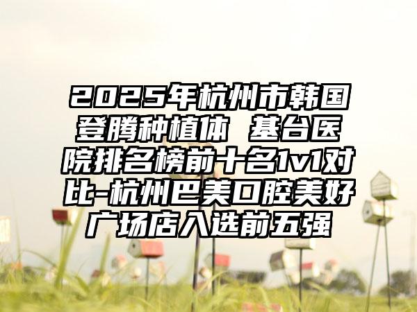 2025年杭州市韩国登腾种植体 基台医院排名榜前十名1v1对比-杭州巴美口腔美好广场店入选前五强