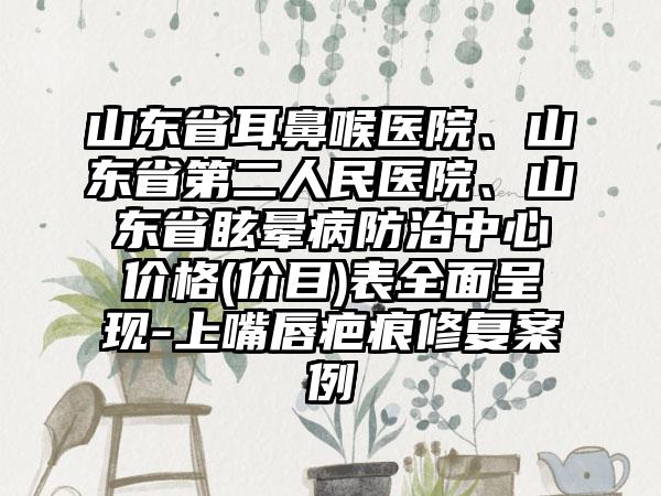 山东省耳鼻喉医院、山东省第二人民医院、山东省眩晕病防治中心价格(价目)表全面呈现-上嘴唇疤痕修复案例