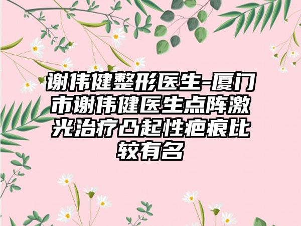 谢伟健整形医生-厦门市谢伟健医生点阵激光治疗凸起性疤痕比较有名