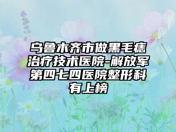 乌鲁木齐市做黑毛痣治疗技术医院-解放军第四七四医院整形科有上榜