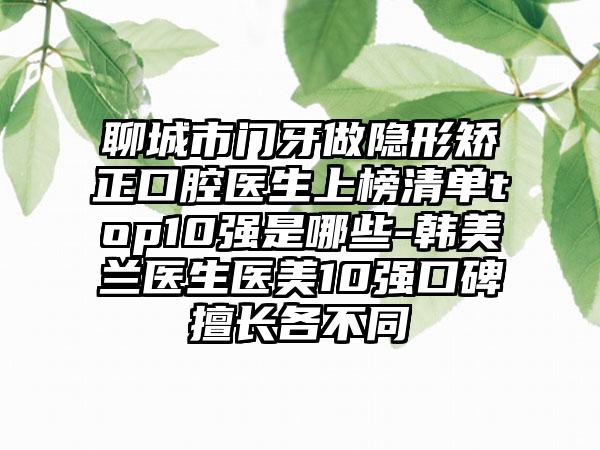 聊城市门牙做隐形矫正口腔医生上榜清单top10强是哪些-韩美兰医生医美10强口碑擅长各不同
