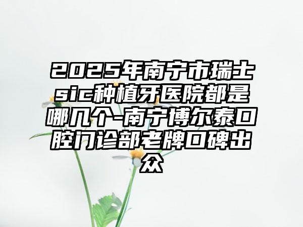 2025年南宁市瑞士sic种植牙医院都是哪几个-南宁博尔泰口腔门诊部老牌口碑出众