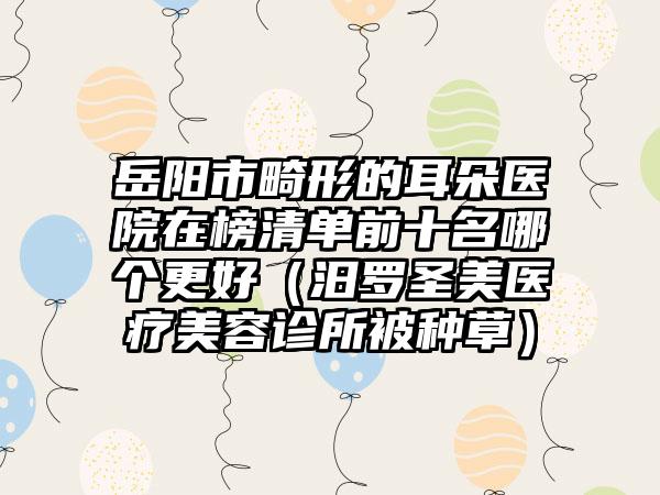 岳阳市畸形的耳朵医院在榜清单前十名哪个更好（汨罗圣美医疗美容诊所被种草）
