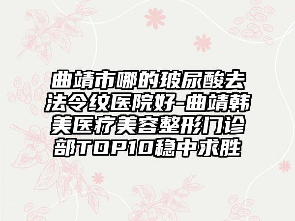 曲靖市哪的玻尿酸去法令纹医院好-曲靖韩美医疗美容整形门诊部TOP10稳中求胜