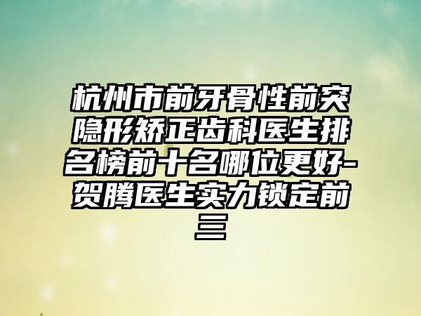 杭州市前牙骨性前突隐形矫正齿科医生排名榜前十名哪位更好-贺腾医生实力锁定前三
