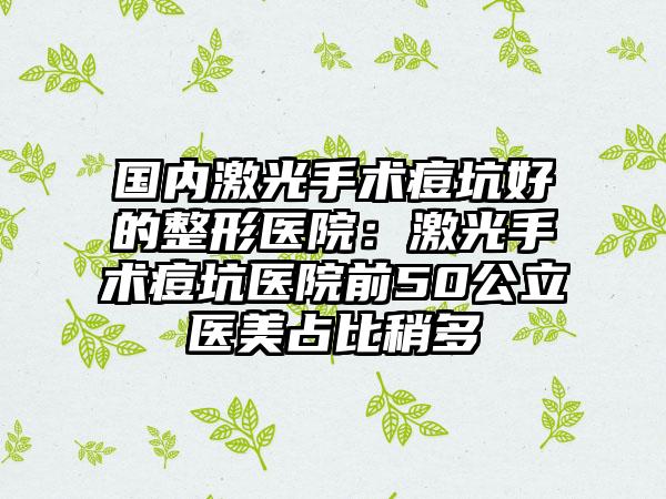 国内激光手术痘坑好的整形医院：激光手术痘坑医院前50公立医美占比稍多