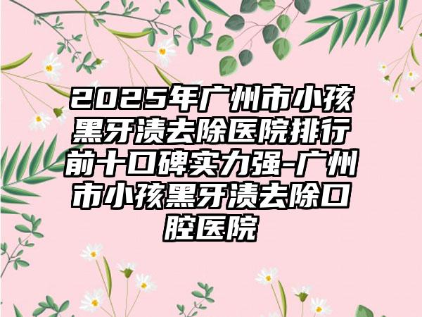2025年广州市小孩黑牙渍去除医院排行前十口碑实力强-广州市小孩黑牙渍去除口腔医院