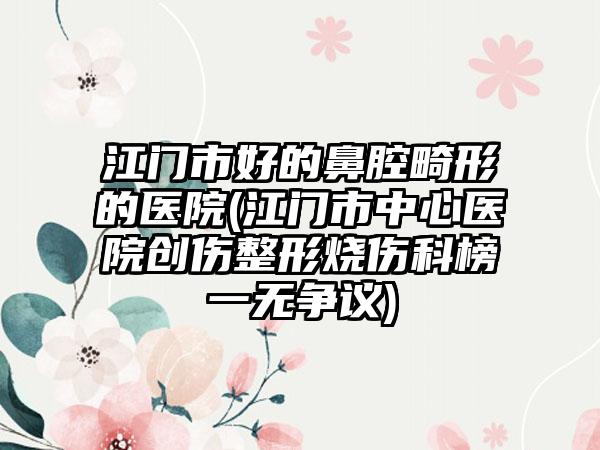江门市好的鼻腔畸形的医院(江门市中心医院创伤整形烧伤科榜一无争议)