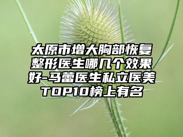 太原市增大胸部恢复整形医生哪几个效果好-马蕾医生私立医美TOP10榜上有名