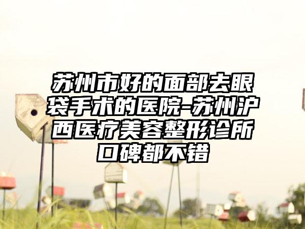 苏州市好的面部去眼袋手术的医院-苏州沪西医疗美容整形诊所口碑都不错