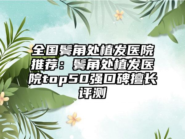 全国鬓角处植发医院推荐：鬓角处植发医院top50强口碑擅长评测