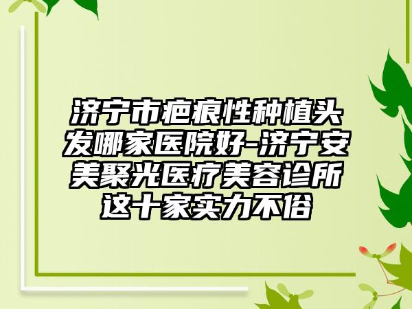 济宁市疤痕性种植头发哪家医院好-济宁安美聚光医疗美容诊所这十家实力不俗