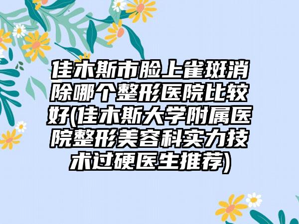佳木斯市脸上雀斑消除哪个整形医院比较好(佳木斯大学附属医院整形美容科实力技术过硬医生推荐)