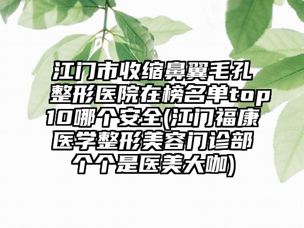 江门市收缩鼻翼毛孔整形医院在榜名单top10哪个安全(江门福康医学整形美容门诊部个个是医美大咖)