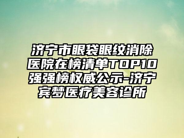 济宁市眼袋眼纹消除医院在榜清单TOP10强强榜权威公示-济宁宾梦医疗美容诊所