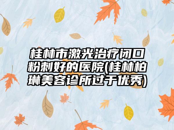 桂林市激光治疗闭口粉刺好的医院(桂林柏琳美容诊所过于优秀)