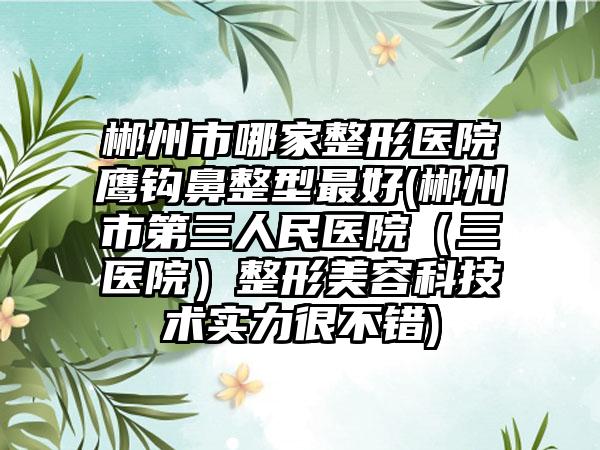 郴州市哪家整形医院鹰钩鼻整型最好(郴州市第三人民医院（三医院）整形美容科技术实力很不错)