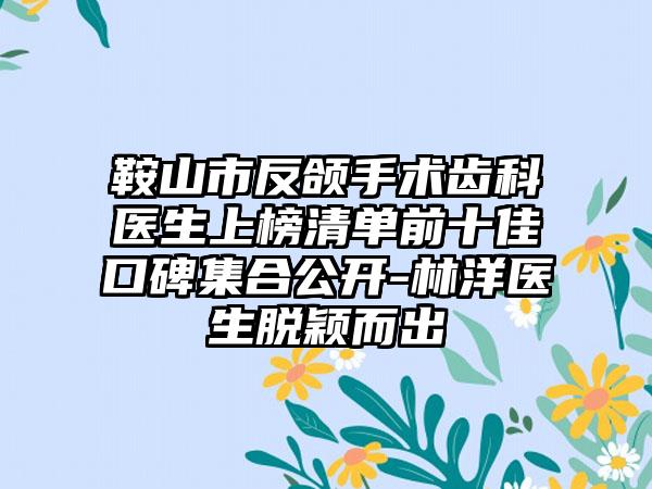 鞍山市反颌手术齿科医生上榜清单前十佳口碑集合公开-林洋医生脱颖而出