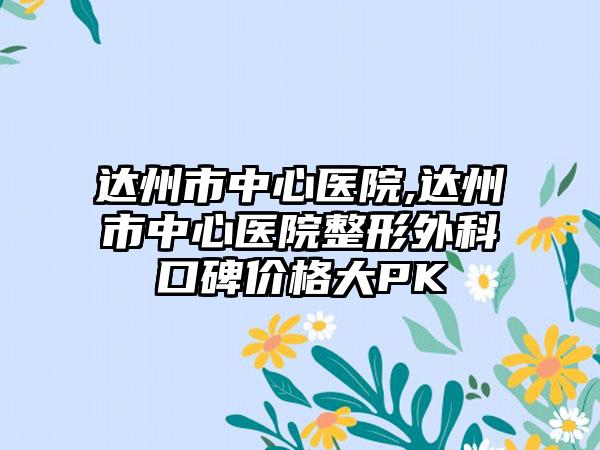达州市中心医院,达州市中心医院整形外科口碑价格大PK