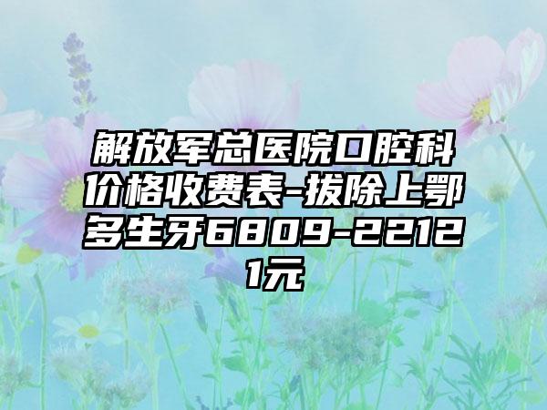 解放军总医院口腔科价格收费表-拔除上鄂多生牙6809-22121元
