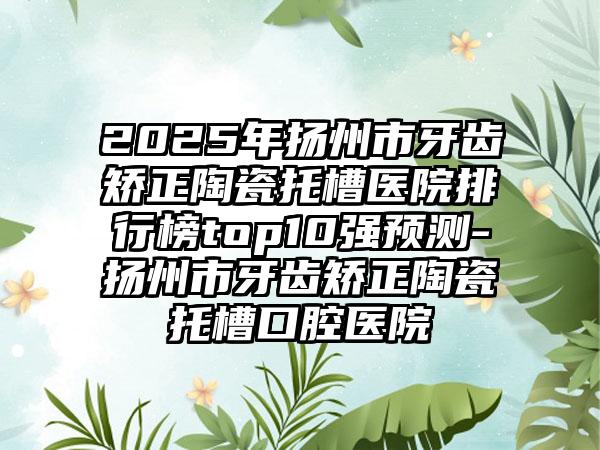 2025年扬州市牙齿矫正陶瓷托槽医院排行榜top10强预测-扬州市牙齿矫正陶瓷托槽口腔医院