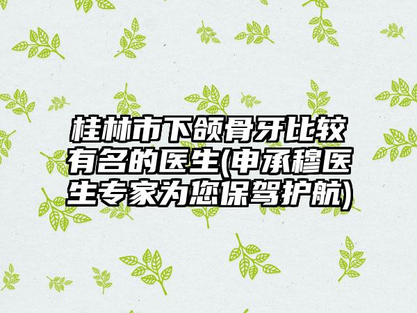 桂林市下颌骨牙比较有名的医生(申承穆医生专家为您保驾护航)