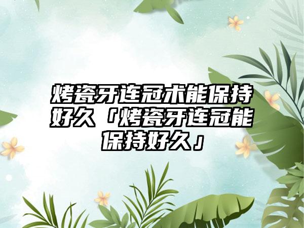 烤瓷牙连冠术能保持好久「烤瓷牙连冠能保持好久」