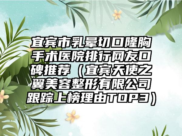宜宾市乳晕切口隆胸手术医院排行网友口碑推荐（宜宾天使之翼美容整形有限公司跟踪上榜理由TOP3）