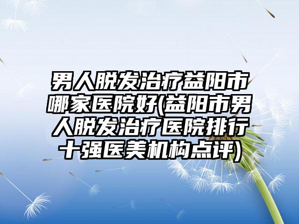 男人脱发治疗益阳市哪家医院好(益阳市男人脱发治疗医院排行十强医美机构点评)
