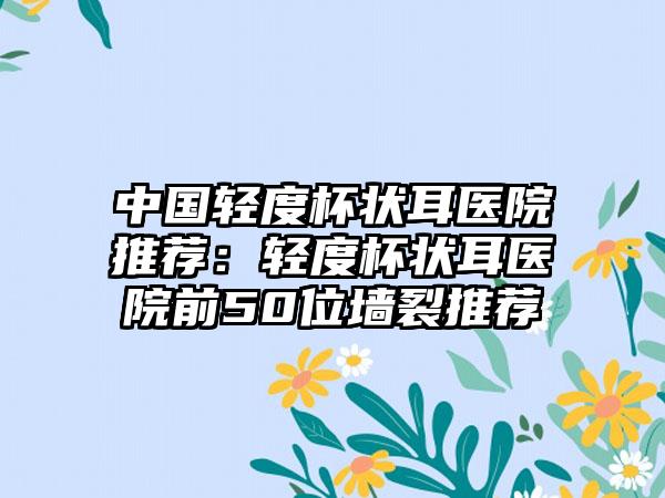 中国轻度杯状耳医院推荐：轻度杯状耳医院前50位墙裂推荐