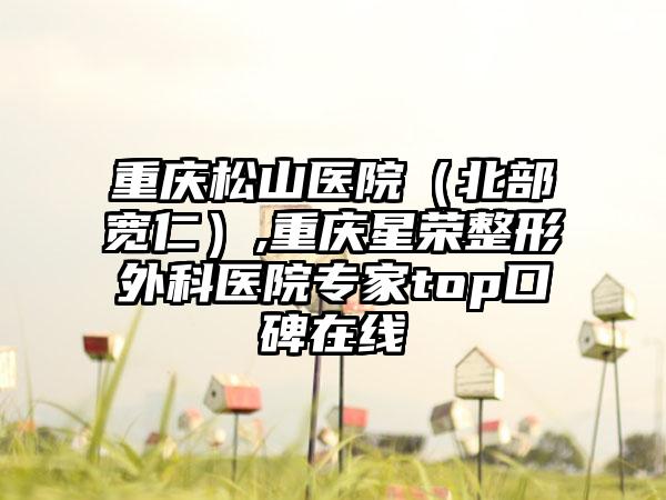 重庆松山医院（北部宽仁）,重庆星荣整形外科医院专家top口碑在线