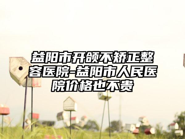 益阳市开颌不矫正整容医院-益阳市人民医院价格也不贵