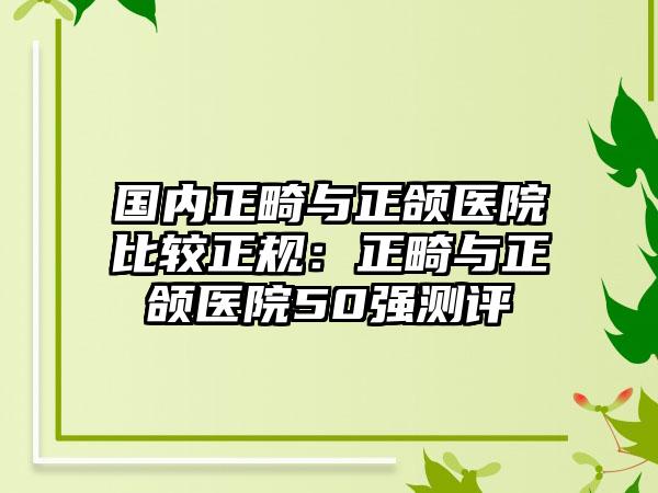 国内正畸与正颌医院比较正规：正畸与正颌医院50强测评