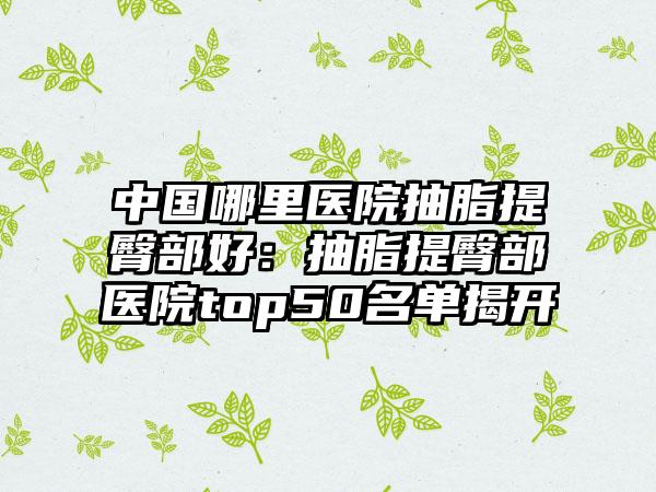 中国哪里医院抽脂提臀部好：抽脂提臀部医院top50名单揭开