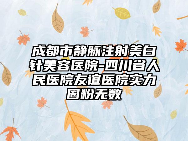 成都市静脉注射美白针美容医院-四川省人民医院友谊医院实力圈粉无数