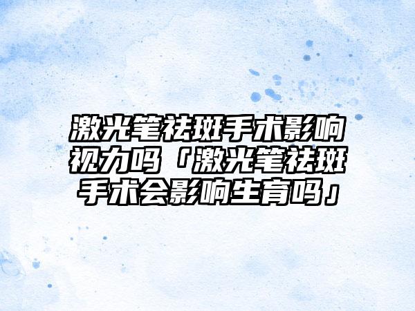 激光笔祛斑手术影响视力吗「激光笔祛斑手术会影响生育吗」