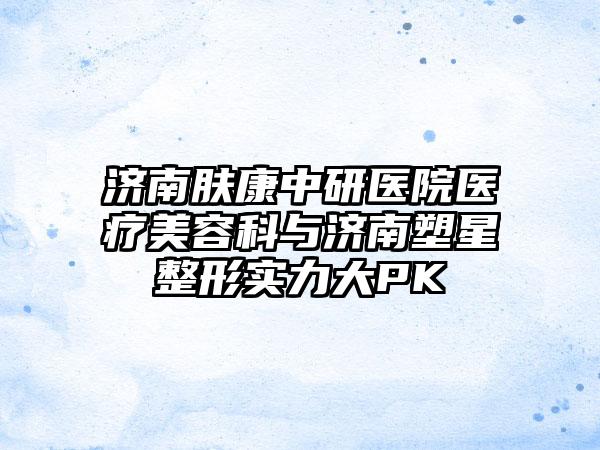 济南肤康中研医院医疗美容科与济南塑星整形实力大PK