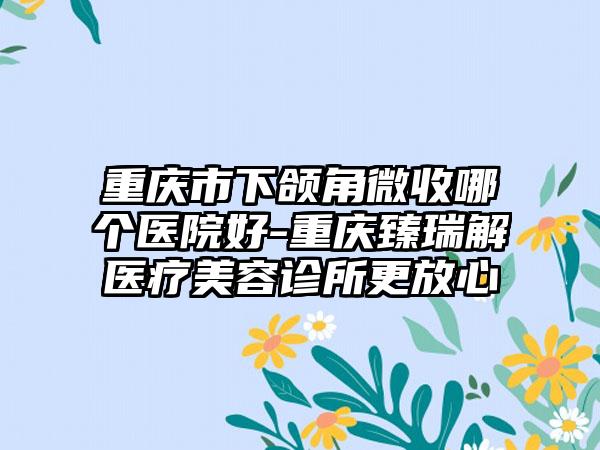 重庆市下颌角微收哪个医院好-重庆臻瑞解医疗美容诊所更放心