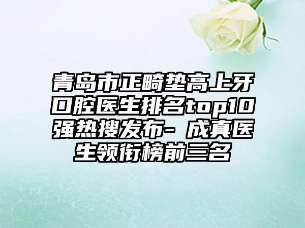 青岛市正畸垫高上牙口腔医生排名top10强热搜发布-李成真医生领衔榜前三名
