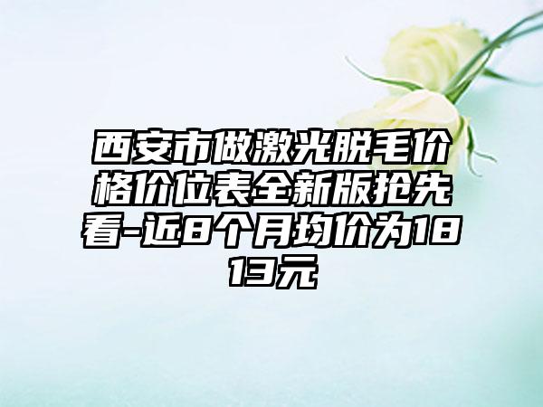 西安市做激光脱毛价格价位表全新版抢先看-近8个月均价为1813元