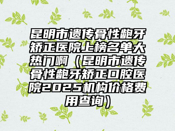 昆明市遗传骨性龅牙矫正医院上榜名单大热门啊（昆明市遗传骨性龅牙矫正口腔医院2025机构价格费用查询）
