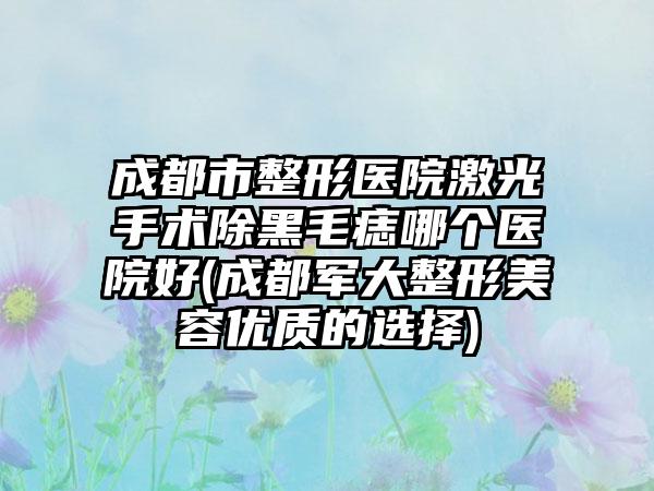 成都市整形医院激光手术除黑毛痣哪个医院好(成都军大整形美容优质的选择)