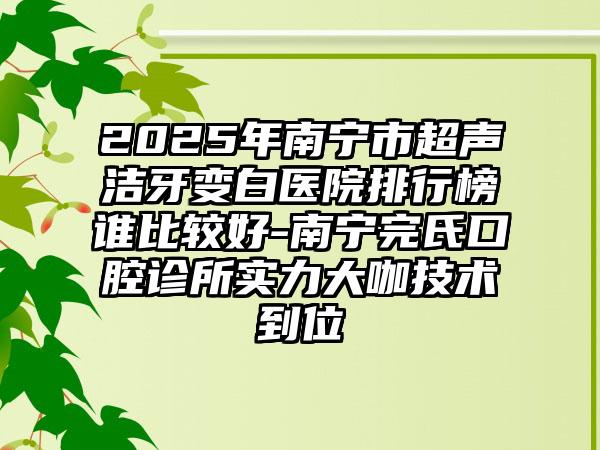 2025年南宁市超声洁牙变白医院排行榜谁比较好-南宁完氏口腔诊所实力大咖技术到位