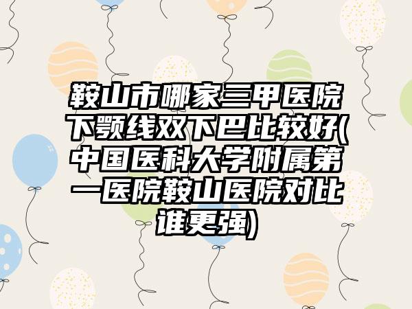 鞍山市哪家三甲医院下颚线双下巴比较好(中国医科大学附属第一医院鞍山医院对比谁更强)