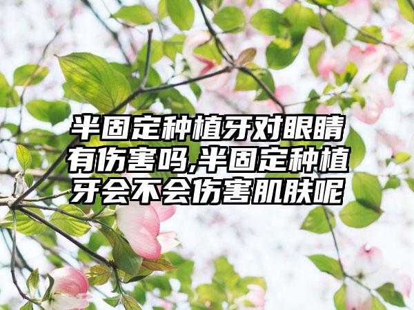 半固定种植牙对眼睛有伤害吗,半固定种植牙会不会伤害肌肤呢