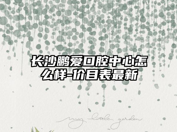 长沙鹏爱口腔中心怎么样-价目表最新