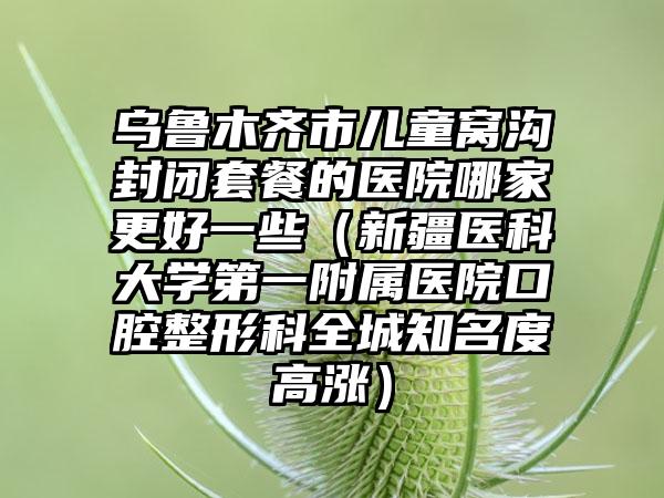 乌鲁木齐市儿童窝沟封闭套餐的医院哪家更好一些（新疆医科大学第一附属医院口腔整形科全城知名度高涨）