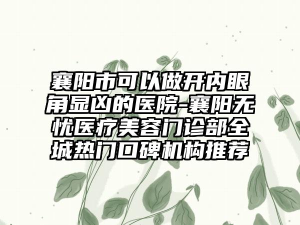 襄阳市可以做开内眼角显凶的医院-襄阳无忧医疗美容门诊部全城热门口碑机构推荐