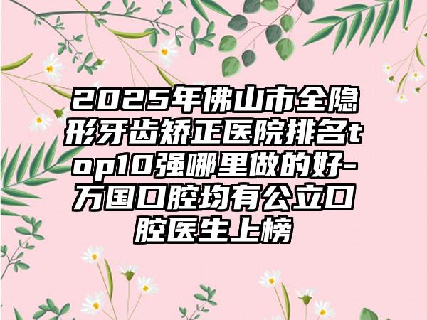 2025年佛山市全隐形牙齿矫正医院排名top10强哪里做的好-万国口腔均有公立口腔医生上榜