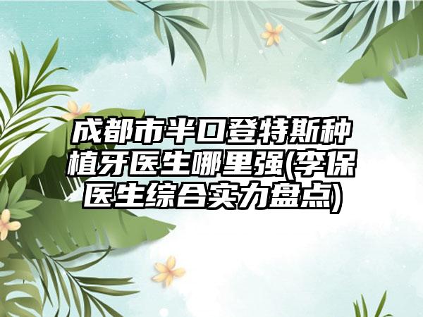 成都市半口登特斯种植牙医生哪里强(李保医生综合实力盘点)